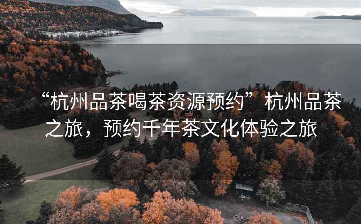 “杭州品茶喝茶資源預約”杭州品茶之旅，預約千年茶文化體驗之旅