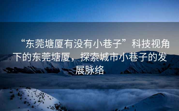 “東莞塘廈有沒有小巷子”科技視角下的東莞塘廈，探索城市小巷子的發展脈絡