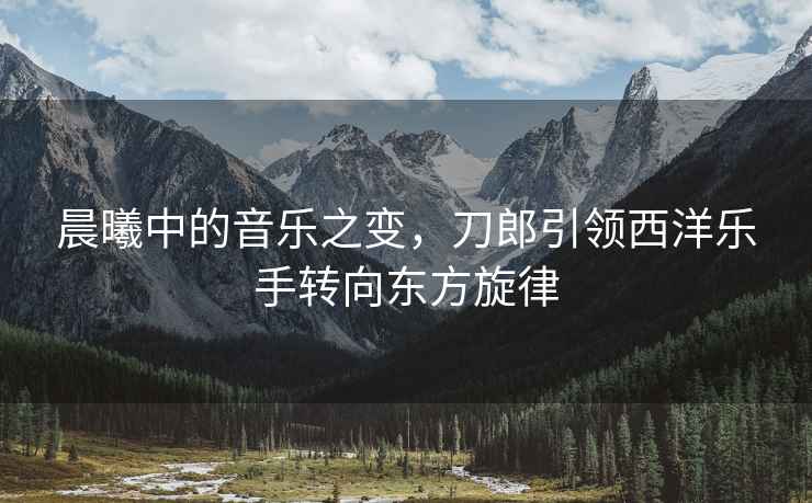 晨曦中的音樂之變，刀郎引領西洋樂手轉向東方旋律
