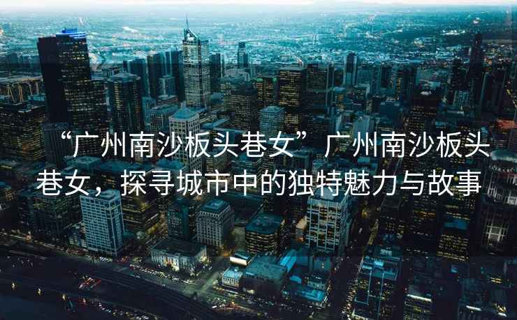 “廣州南沙板頭巷女”廣州南沙板頭巷女，探尋城市中的獨特魅力與故事