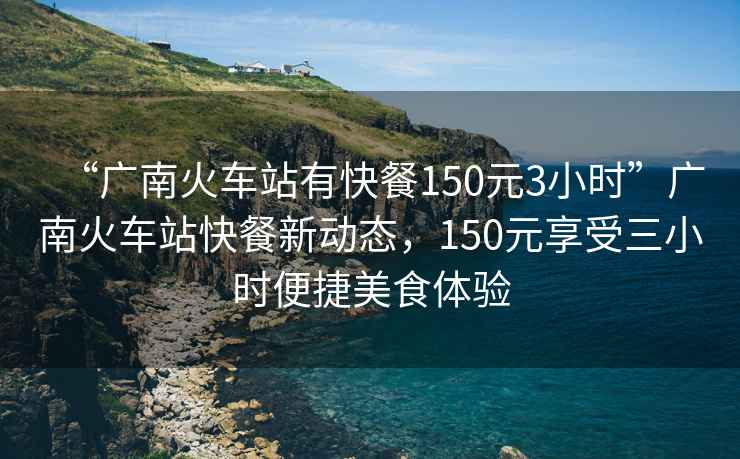 “廣南火車(chē)站有快餐150元3小時(shí)”廣南火車(chē)站快餐新動(dòng)態(tài)，150元享受三小時(shí)便捷美食體驗(yàn)