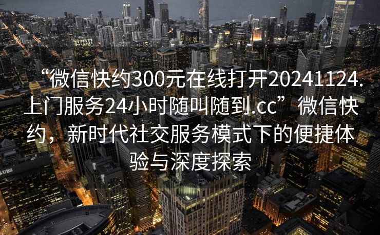 “微信快約300元在線打開20241124.上門服務24小時隨叫隨到.cc”微信快約，新時代社交服務模式下的便捷體驗與深度探索