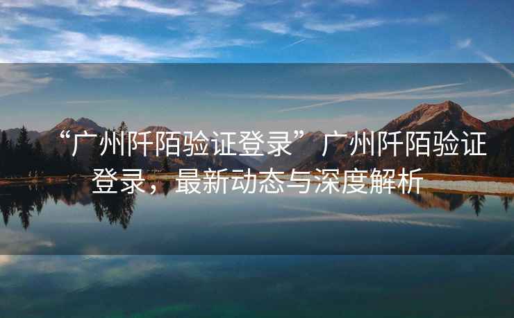 “廣州阡陌驗(yàn)證登錄”廣州阡陌驗(yàn)證登錄，最新動(dòng)態(tài)與深度解析