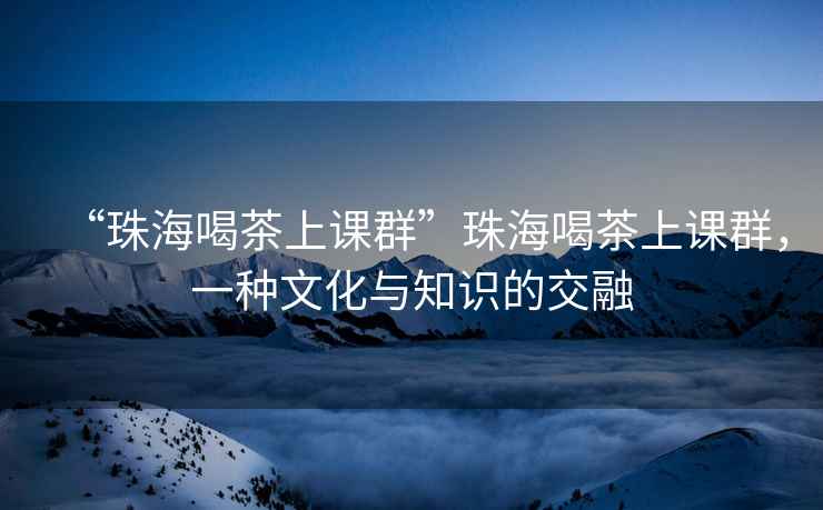 “珠海喝茶上課群”珠海喝茶上課群，一種文化與知識的交融