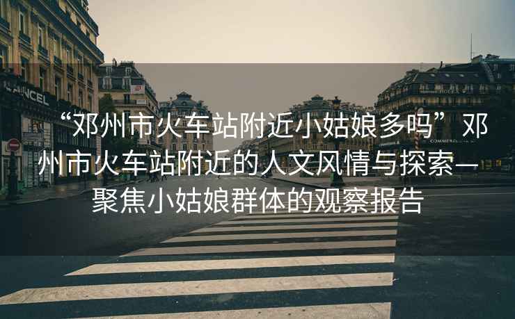 “鄧州市火車站附近小姑娘多嗎”鄧州市火車站附近的人文風情與探索—聚焦小姑娘群體的觀察報告