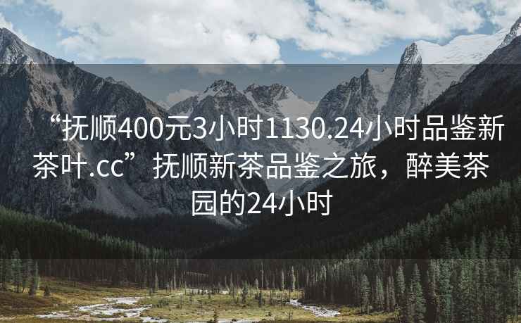 “撫順400元3小時1130.24小時品鑒新茶葉.cc”撫順新茶品鑒之旅，醉美茶園的24小時