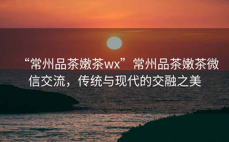 “常州品茶嫩茶wx”常州品茶嫩茶微信交流，傳統與現代的交融之美