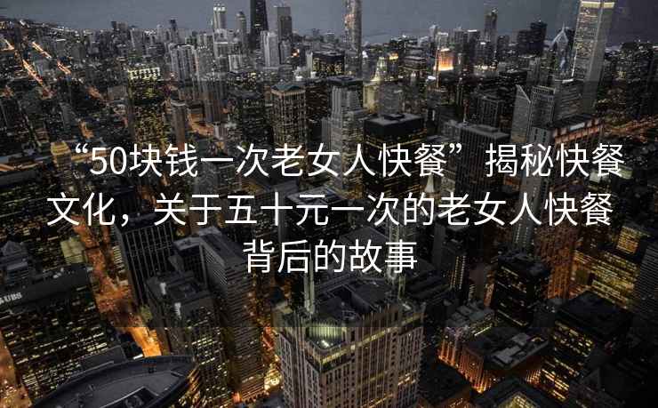“50塊錢一次老女人快餐”揭秘快餐文化，關于五十元一次的老女人快餐背后的故事