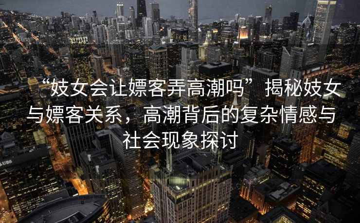 “妓女會讓嫖客弄高潮嗎”揭秘妓女與嫖客關系，高潮背后的復雜情感與社會現象探討