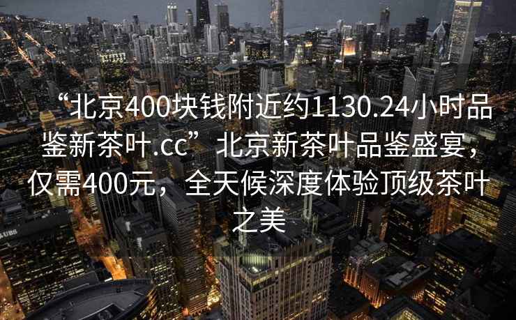 “北京400塊錢附近約1130.24小時品鑒新茶葉.cc”北京新茶葉品鑒盛宴，僅需400元，全天候深度體驗頂級茶葉之美