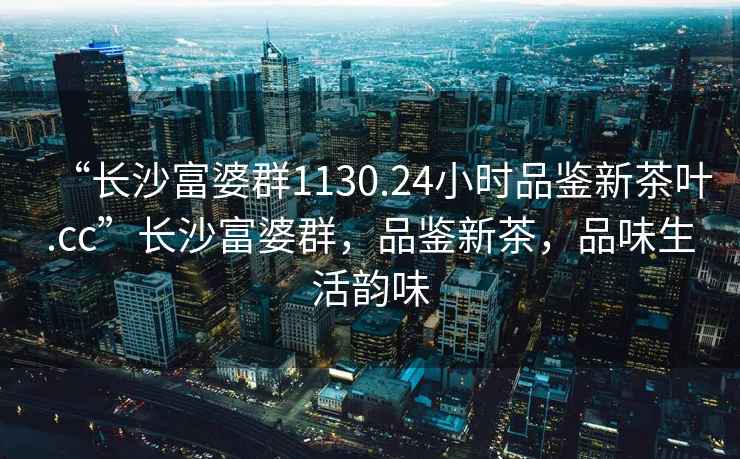 “長沙富婆群1130.24小時品鑒新茶葉.cc”長沙富婆群，品鑒新茶，品味生活韻味