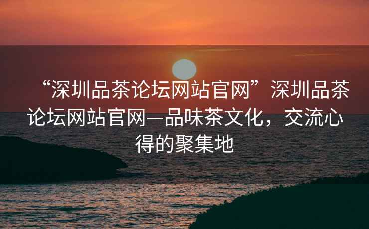 “深圳品茶論壇網站官網”深圳品茶論壇網站官網—品味茶文化，交流心得的聚集地