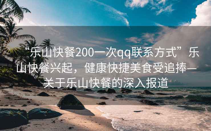 “樂山快餐200一次qq聯(lián)系方式”樂山快餐興起，健康快捷美食受追捧—關(guān)于樂山快餐的深入報道