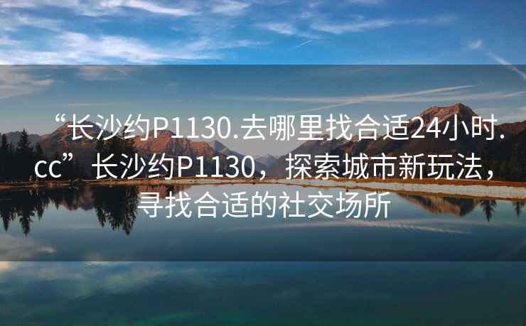 “長沙約P1130.去哪里找合適24小時.cc”長沙約P1130，探索城市新玩法，尋找合適的社交場所