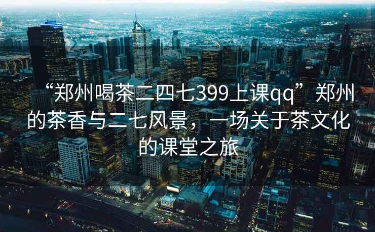 “鄭州喝茶二四七399上課qq”鄭州的茶香與二七風(fēng)景，一場關(guān)于茶文化的課堂之旅