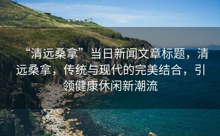 “清遠桑拿”當日新聞文章標題，清遠桑拿，傳統與現代的完美結合，引領健康休閑新潮流