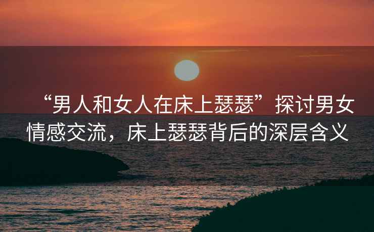 “男人和女人在床上瑟瑟”探討男女情感交流，床上瑟瑟背后的深層含義