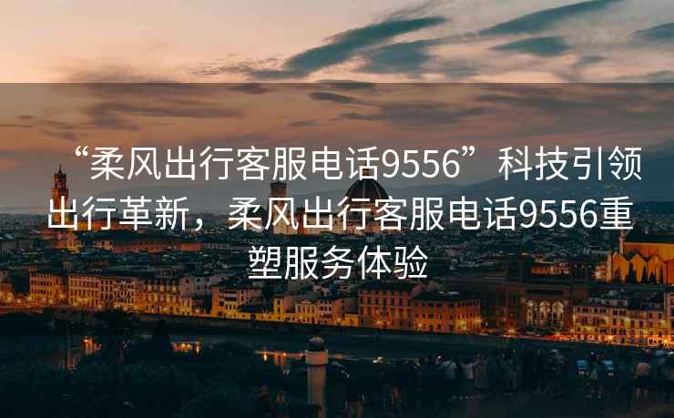 “柔風出行客服電話9556”科技引領出行革新，柔風出行客服電話9556重塑服務體驗
