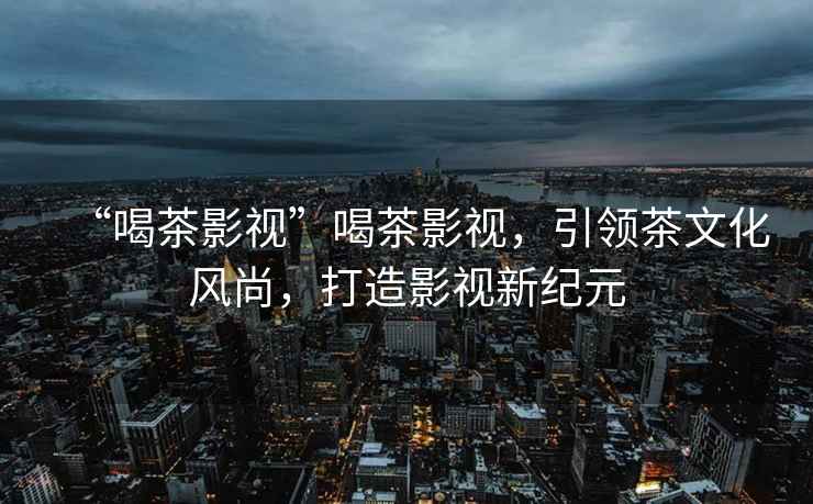 “喝茶影視”喝茶影視，引領茶文化風尚，打造影視新紀元
