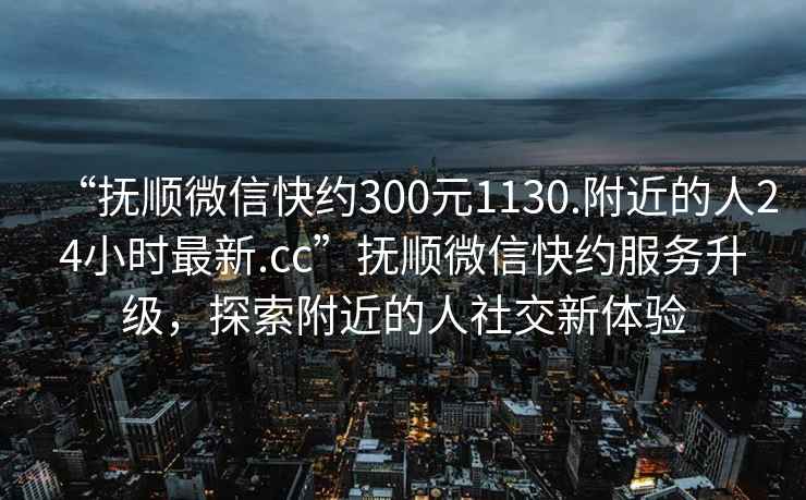 “撫順微信快約300元1130.附近的人24小時(shí)最新.cc”撫順微信快約服務(wù)升級，探索附近的人社交新體驗(yàn)
