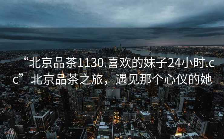 “北京品茶1130.喜歡的妹子24小時.cc”北京品茶之旅，遇見那個心儀的她