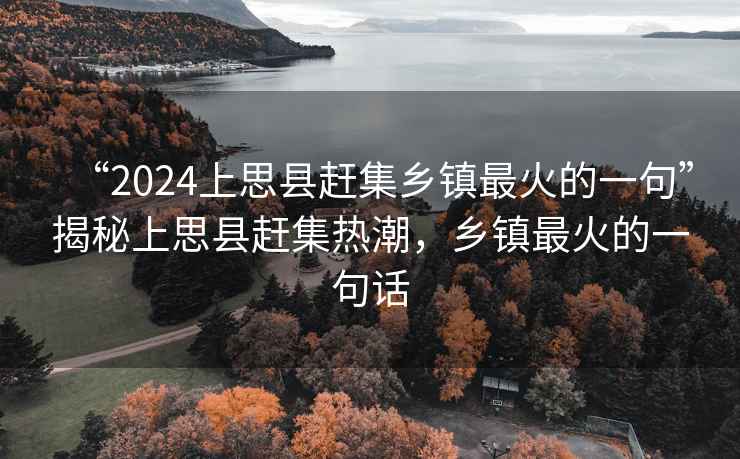 “2024上思縣趕集鄉鎮最火的一句”揭秘上思縣趕集熱潮，鄉鎮最火的一句話
