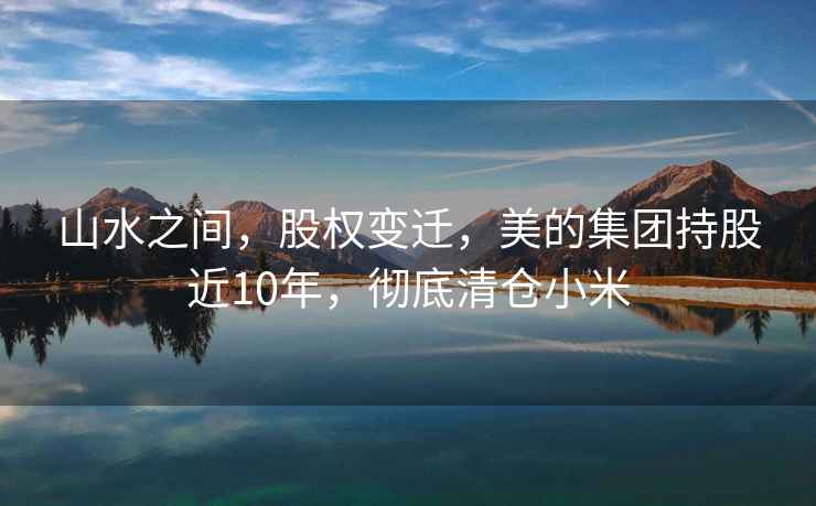 山水之間，股權變遷，美的集團持股近10年，徹底清倉小米