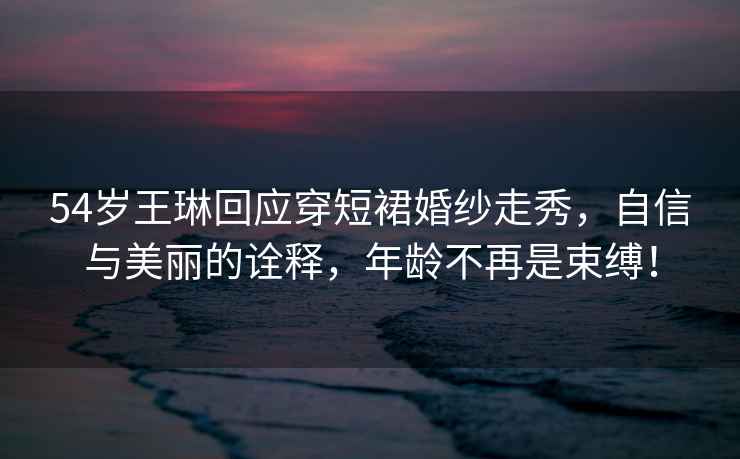 54歲王琳回應穿短裙婚紗走秀,自信與美麗的詮釋,年齡不再是束縛! 54歲王琳回應穿短裙婚紗走秀,自信與美麗的詮釋,年齡不再是束縛!