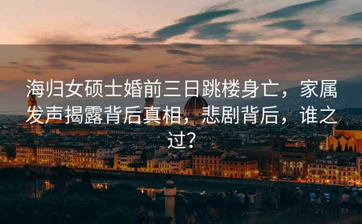 海歸女碩士婚前三日跳樓身亡，家屬發聲揭露背后真相，悲劇背后，誰之過？