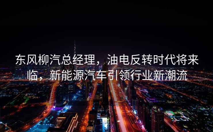 東風柳汽總經理，油電反轉時代將來臨，新能源汽車引領行業新潮流