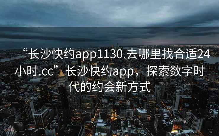 “長沙快約app1130.去哪里找合適24小時.cc”長沙快約app，探索數字時代的約會新方式