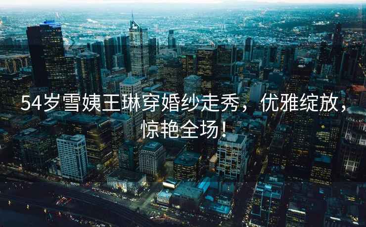 54歲雪姨王琳穿婚紗走秀，優雅綻放，驚艷全場！