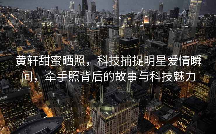 黃軒甜蜜曬照，科技捕捉明星愛情瞬間，牽手照背后的故事與科技魅力