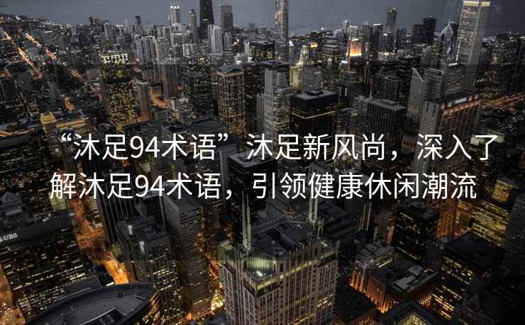 “沐足94術語”沐足新風尚，深入了解沐足94術語，引領健康休閑潮流