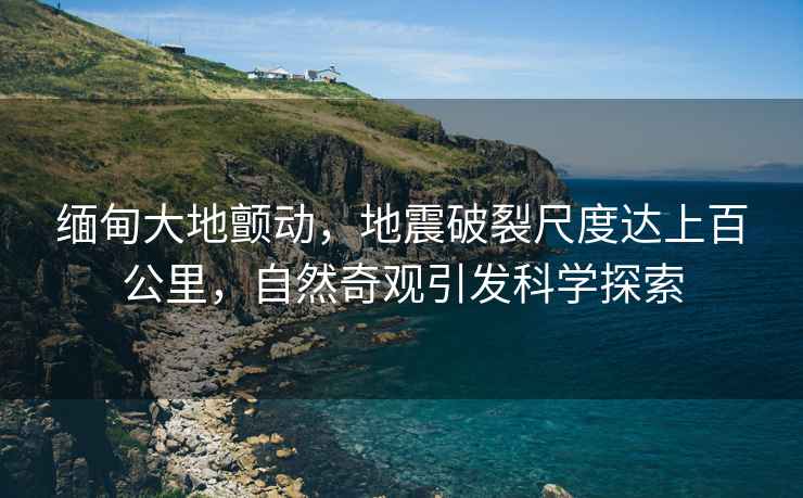 緬甸大地顫動，地震破裂尺度達上百公里，自然奇觀引發科學探索