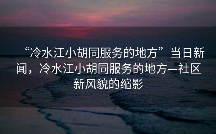 “冷水江小胡同服務(wù)的地方”當(dāng)日新聞，冷水江小胡同服務(wù)的地方—社區(qū)新風(fēng)貌的縮影