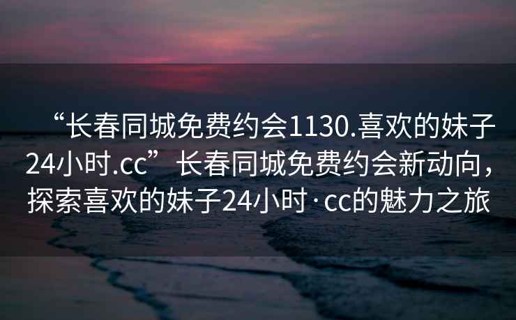 “長春同城免費約會1130.喜歡的妹子24小時.cc”長春同城免費約會新動向，探索喜歡的妹子24小時·cc的魅力之旅