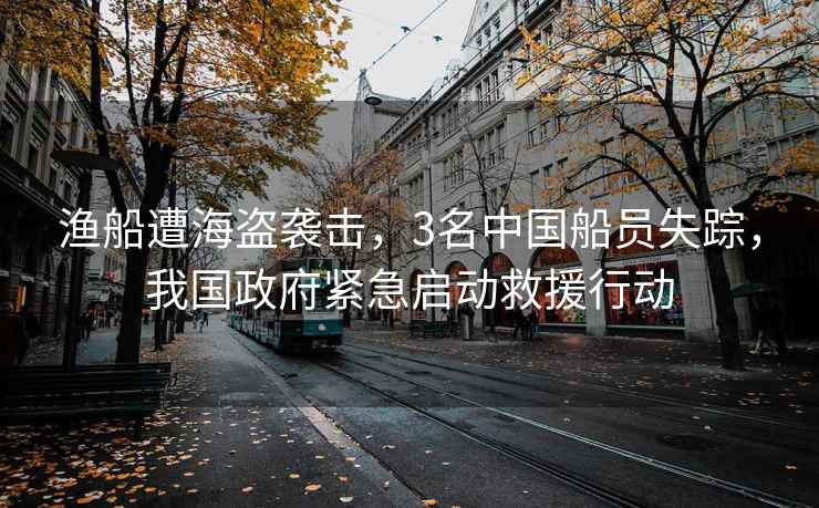 漁船遭海盜襲擊，3名中國船員失蹤，我國政府緊急啟動救援行動