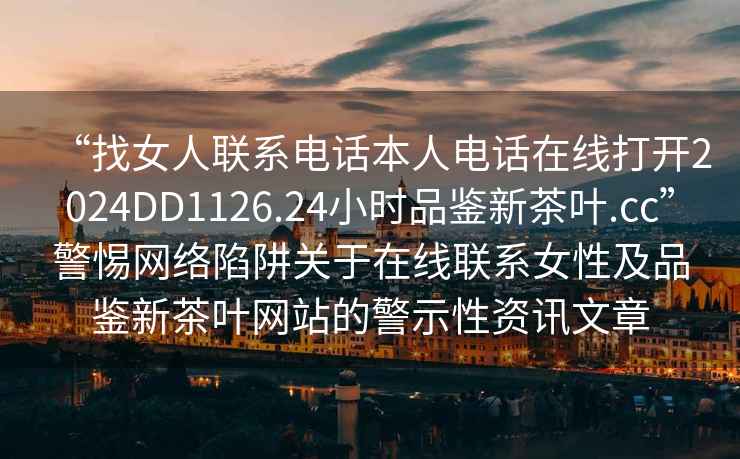 “找女人聯系電話本人電話在線打開2024DD1126.24小時品鑒新茶葉.cc”警惕網絡陷阱關于在線聯系女性及品鑒新茶葉網站的警示性資訊文章
