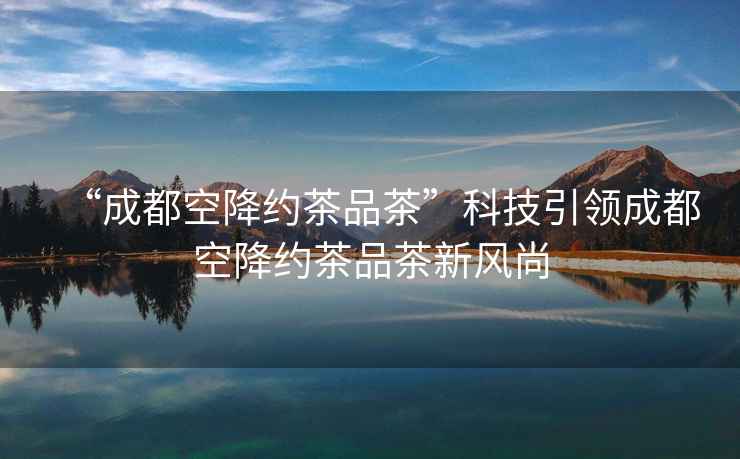 “成都空降約茶品茶”科技引領成都空降約茶品茶新風尚