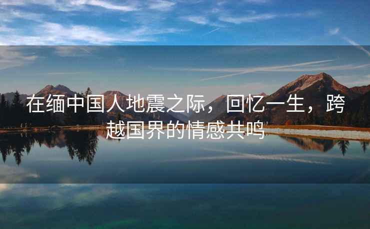 在緬中國人地震之際，回憶一生，跨越國界的情感共鳴