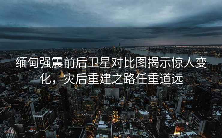 緬甸強震前后衛星對比圖揭示驚人變化，災后重建之路任重道遠
