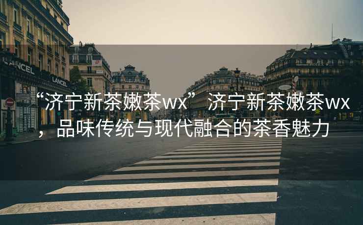 “濟寧新茶嫩茶wx”濟寧新茶嫩茶wx，品味傳統與現代融合的茶香魅力