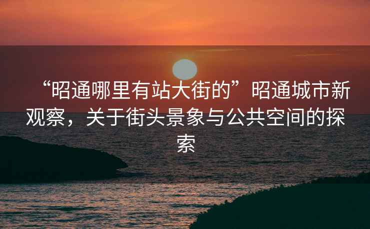 “昭通哪里有站大街的”昭通城市新觀察，關于街頭景象與公共空間的探索