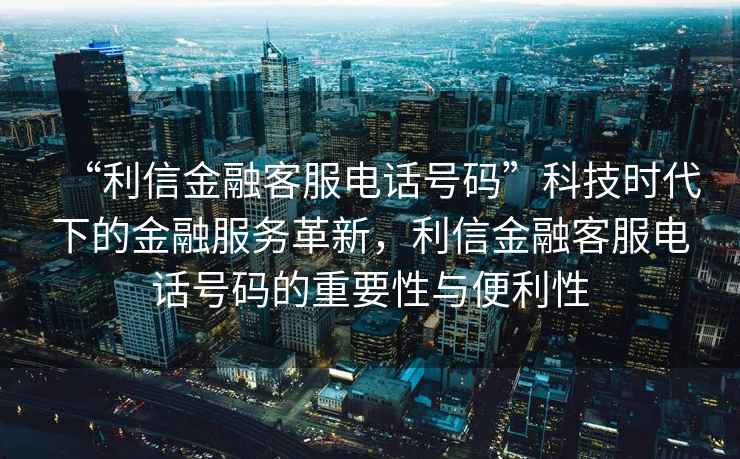 “利信金融客服電話號碼”科技時代下的金融服務革新，利信金融客服電話號碼的重要性與便利性
