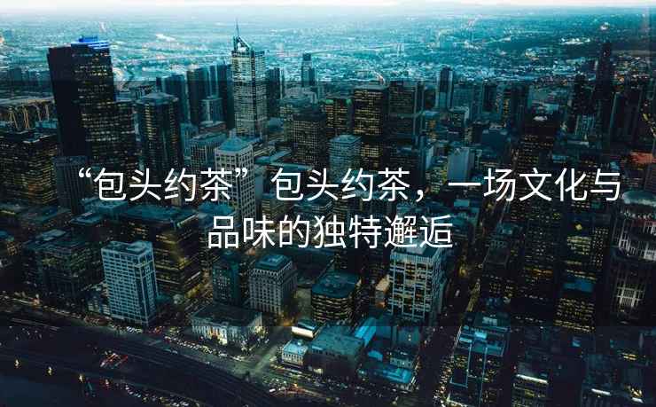 “包頭約茶”包頭約茶，一場文化與品味的獨特邂逅