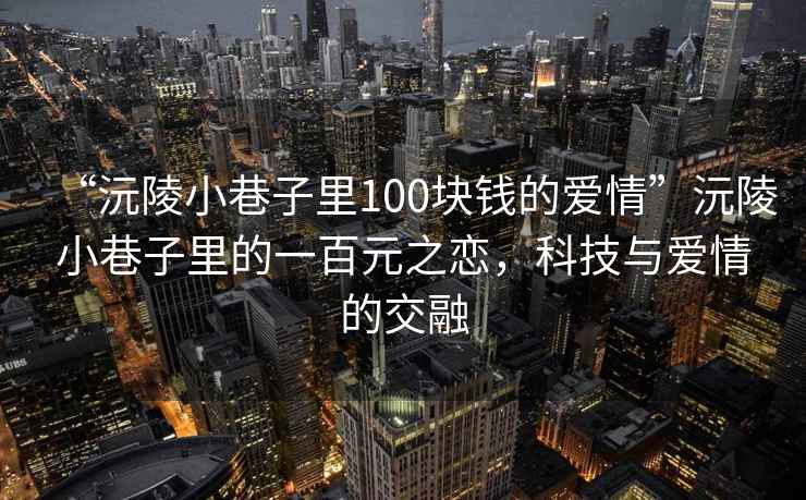 “沅陵小巷子里100塊錢的愛情”沅陵小巷子里的一百元之戀，科技與愛情的交融
