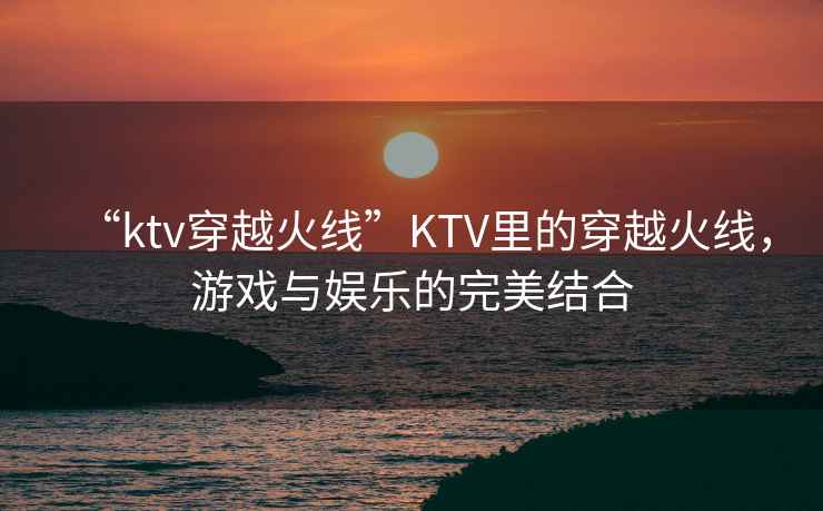 “ktv穿越火線”KTV里的穿越火線，游戲與娛樂的完美結合
