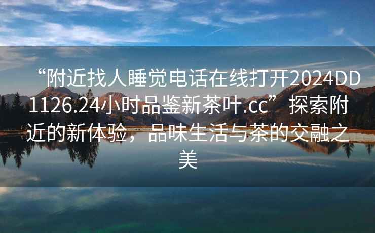 “附近找人睡覺電話在線打開2024DD1126.24小時品鑒新茶葉.cc”探索附近的新體驗，品味生活與茶的交融之美