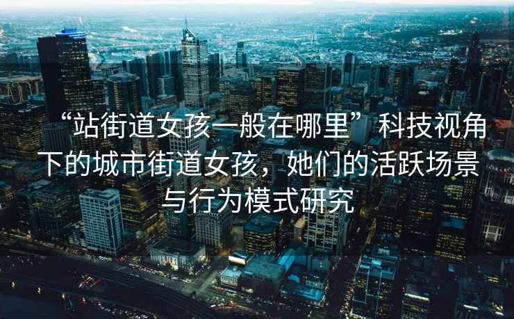 “站街道女孩一般在哪里”科技視角下的城市街道女孩，她們的活躍場景與行為模式研究